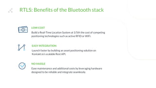 RTLS: Benefits of the Bluetooth stack
LOW COST
Build a Real-Time Location System at 1/5th the cost of competing
positioning technologies such as active RFID or WiFi.
EASY INTEGRATION
Launch faster by building an asset positioning solution on
Kontakt.io’s scalable Rest API.
NO HASSLE
Ease maintenance and additional costs by leveraging hardware
designed to be reliable and integrate seamlessly.
 