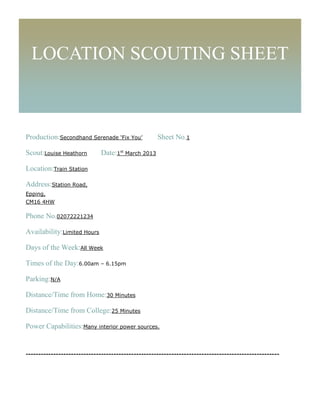LOCATION SCOUTING SHEET



Production:Secondhand Serenade ‘Fix You’            Sheet No.1

Scout:Louise Heathorn         Date:1st March 2013

Location:Train Station

Address:Station Road,
Epping,
CM16 4HW

Phone No.02072221234

Availability:Limited Hours

Days of the Week:All Week

Times of the Day:6.00am – 6.15pm

Parking:N/A

Distance/Time from Home:30 Minutes

Distance/Time from College:25 Minutes

Power Capabilities:Many interior power sources.


-----------------------------------------------------------------------------------------------------
 