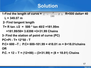 17
Solution
1-Find the length of curve = R=500 dalta= 40
L = 349.07 m
2- Find tangent length
T= R tan ∆/2 = 500 * tan 40/2 =181.99m
=181.99/50= 3.6398 =3+31.99 Chains
3- Find the station of point of curve (PC)
PC=PI - T= 12*50 - T
P.C= 600 –T ; P.C= 600-181.99 = 418.01 m = 8+18.01chains
OR
P.C. = 12 – T = (12+00) – (3+31.99) = (8 + 18.01) Chains
 