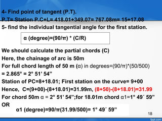 18
4- Find point of tangent (P.T).
P.T= Station P.C+L= 418.01+349.07= 767.08m= 15+17.08
5- find the individual tangential angle for the first station.
We should calculate the partial chords (C)
Here, the chainage of arc is 50m
For full chord length of 50 m (α) in degrees=(90/π)*(50/500)
= 2.865° = 2° 51’ 54”
Station of PC=8+18.01; First station on the curve= 9+00
Hence, C=(9+00)-(8+18.01)=31.99m, (8+50)-(8+18.01)=31.99
For chord 50m α = 2° 51’ 54”;for 18.01m chord α1=1° 49´ 59”
OR
α (degree)=(90/π) * (C/R)
α1 (degree)=90/π(31.99/500)= 1° 49´ 59”
 