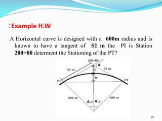 :Example H.W
A Horizontal curve is designed with a 600m radius and is
known to have a tangent of 52 m the PI is Station
200+00 determent the Stationing of the PT?
20
 