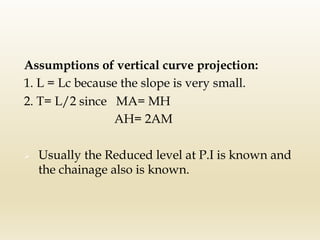 Assumptions of vertical curve projection:
1. L = Lc because the slope is very small.
2. T= L/2 since MA= MH
AH= 2AM
Ø Usually the Reduced level at P.I is known and
the chainage also is known.
 