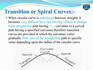 Transition or Spiral Curves:-
— When circular curve is introduced between straights it
becomes very difficult for a fast moving vehicle to change
from straight line path having zero curvature to a curved
path having a specified curvature therefore transition
curves are provided in which the curvature varies
gradually from zero of the straight line path to specific
value depending upon the radius of the circular curve
7
 