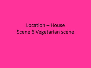 Location – House
Scene 6 Vegetarian scene
 