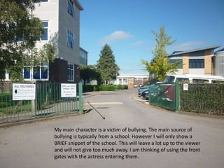 My main character is a victim of bullying. The main source of bullying is typically from a school. However I will only show a BRIEF snippet of the school. This will leave a lot up to the viewer and will not give too much away. I am thinking of using the front gates with the actress entering them.