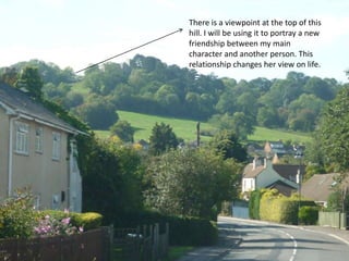 There is a viewpoint at the top of this hill. I will be using it to portray a new friendship between my main character and another person. This relationship changes her view on life. 