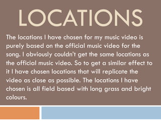 LOCATIONS
The locations I have chosen for my music video is
purely based on the official music video for the
song. I obviously couldn’t get the same locations as
the official music video. So to get a similar effect to
it I have chosen locations that will replicate the
video as close as possible. The locations I have
chosen is all field based with long grass and bright
colours.

 