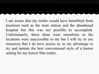 I am aware that my trailer would have benefitted from
locations such as the train station and the abandoned
hospital but this was not possible to accomplish.
Unfortunately, these ideas were unrealistic as the
locations were inaccessible to me but I will try to use
resources that I do have access to, to my advantage to
try and imitate the best conventional style of a horror
setting for my horror film trailer.
 