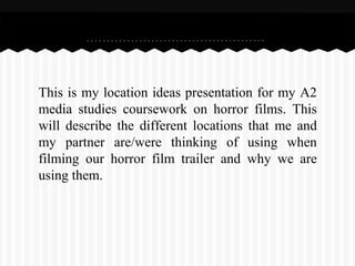 This is my location ideas presentation for my A2
media studies coursework on horror films. This
will describe the different locations that me and
my partner are/were thinking of using when
filming our horror film trailer and why we are
using them.
 