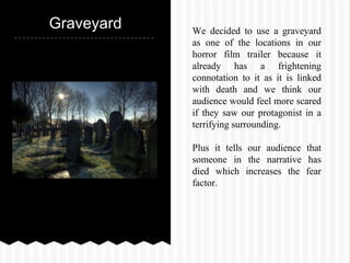 Graveyard We decided to use a graveyard
as one of the locations in our
horror film trailer because it
already has a frightening
connotation to it as it is linked
with death and we think our
audience would feel more scared
if they saw our protagonist in a
terrifying surrounding.
Plus it tells our audience that
someone in the narrative has
died which increases the fear
factor.
 