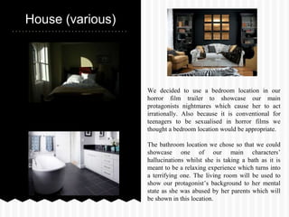 House (various)
We decided to use a bedroom location in our
horror film trailer to showcase our main
protagonists nightmares which cause her to act
irrationally. Also because it is conventional for
teenagers to be sexualised in horror films we
thought a bedroom location would be appropriate.
The bathroom location we chose so that we could
showcase one of our main characters’
hallucinations whilst she is taking a bath as it is
meant to be a relaxing experience which turns into
a terrifying one. The living room will be used to
show our protagonist’s background to her mental
state as she was abused by her parents which will
be shown in this location.
 