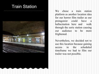 Train Station
We chose a train station
platform as another location idea
for our horror film trailer as our
protagonist could have a
hallucination here and walk
through the eerie station causing
our audience to be more
frightened.
Nevertheless, we decided not to
use this location because gaining
access in the scheduled
timeframe we had to film our
trailer was not possible.
 