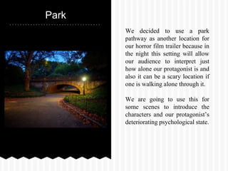 Park
We decided to use a park
pathway as another location for
our horror film trailer because in
the night this setting will allow
our audience to interpret just
how alone our protagonist is and
also it can be a scary location if
one is walking alone through it.
We are going to use this for
some scenes to introduce the
characters and our protagonist’s
deteriorating psychological state.
 
