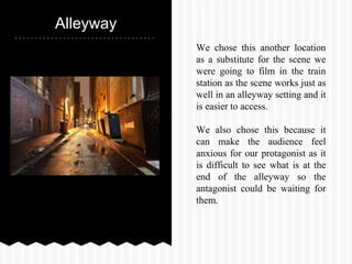 Alleyway
We chose this another location
as a substitute for the scene we
were going to film in the train
station as the scene works just as
well in an alleyway setting and it
is easier to access.
We also chose this because it
can make the audience feel
anxious for our protagonist as it
is difficult to see what is at the
end of the alleyway so the
antagonist could be waiting for
them.
 