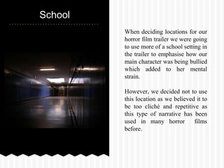 School
When deciding locations for our
horror film trailer we were going
to use more of a school setting in
the trailer to emphasise how our
main character was being bullied
which added to her mental
strain.
However, we decided not to use
this location as we believed it to
be too cliché and repetitive as
this type of narrative has been
used in many horror films
before.
 