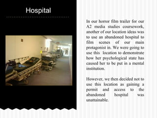 Hospital
In our horror film trailer for our
A2 media studies coursework,
another of our location ideas was
to use an abandoned hospital to
film scenes of our main
protagonist in. We were going to
use this location to demonstrate
how her psychological state has
caused her to be put in a mental
institution.
However, we then decided not to
use this location as gaining a
permit and access to the
abandoned hospital was
unattainable.
 