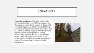 LOCATION 2
Potential Locations – The ideal locations for
this would be close to our filming location for
the previous scene (Chris’ house), as this would
increase the pace and effectiveness of filming.
As a result, the potential locations would be that
of a street or nearby alleyway. The street would
provide us with more space and filming
accessibility; however the use of an alleyway
would create stronger connotations to the
thriller genre, thus building more suspense and
making this more ideal in terms of visual
appearance.
 