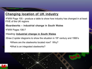 Changing location of UK industry FWW Page 105 – produce a table to show how industry has changed in at least FIVE of the UK regions Boardworks – industrial change in South Wales FWW Pages 106-7 Heading:  Industrial change in South Wales Draw 2 spider diagrams to show the situation in 19 th  century and 1990’s Where are the steelworks located now?  Why? What is an integrated steelworks? 