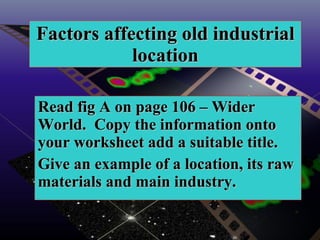 Factors affecting old industrial location Read fig A on page 106 – Wider World.  Copy the information onto your worksheet add a suitable title.  Give an example of a location, its raw materials and main industry.  