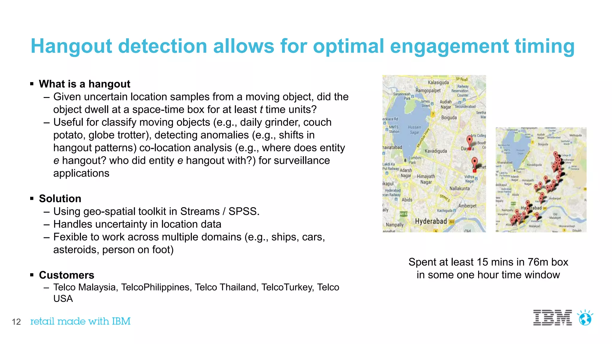 12
Hangout detection allows for optimal engagement timing
 What is a hangout
– Given uncertain location samples from a moving object, did the
object dwell at a space-time box for at least t time units?
– Useful for classify moving objects (e.g., daily grinder, couch
potato, globe trotter), detecting anomalies (e.g., shifts in
hangout patterns) co-location analysis (e.g., where does entity
e hangout? who did entity e hangout with?) for surveillance
applications
 Solution
– Using geo-spatial toolkit in Streams / SPSS.
– Handles uncertainty in location data
– Fexible to work across multiple domains (e.g., ships, cars,
asteroids, person on foot)
 Customers
– Telco Malaysia, TelcoPhilippines, Telco Thailand, TelcoTurkey, Telco
USA
Spent at least 15 mins in 76m box
in some one hour time window
 