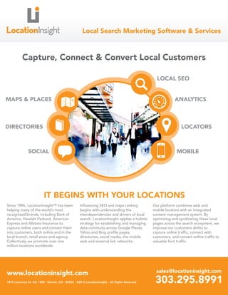 Local Search Marketing Software & Services



          Capture, Connect & Convert Local Customers

                                                                                                   LOCAL SEO


MAPS & PLACES                                                                                                 ANALYTICS



DIRECTORIES                                                                                                       LOCATORS



               SOCIAL                                                                                          MOBILE




                          IT BEGINS WITH YOUR LOCATIONS
Since 1996, LocationInsight™ has been               Influencing SEO and maps ranking             Our platform combines web and
helping many of the world’s most                    begins with understanding the                mobile locators with an integrated
recognized brands, including Bank of                interdependencies and drivers of local       content management system. By
America, Hewlett Packard, American                  search. LocationInsight applies a holistic   optimizing and syndicating these local
Express and Allstate Insurance to                   strategy for establishing and managing       pages across the search ecosystem, we
capture online users and convert them               data continuity across Google Places,        improve our customers ability to
into customers, both online and in the              Yahoo and Bing profile pages,                capture online traffic, connect with
local branch, retail store and agency.              directories, social media, the mobile        customers, and convert online traffic to
Collectively we promote over one                    web and external link networks.              valuable foot traffic.
million locations worldwide.




www.locationinsight.com                                                                            sales@locationinsight.com
1875 Lawrence St. Ste 1200 · Denver, CO · 80202 · ©2012 LocationInsight · All Rights Reserved     303.295.8991
 