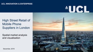 High Street Retail of
Mobile Phone
Suppliers in London
Spatial market analysis
and visualisation
December, 2019
UCL INNOVATION & ENTERPRISE
 