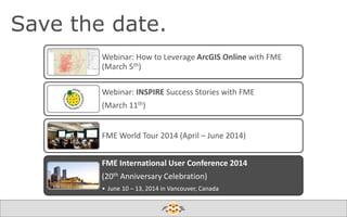 Save the date.
Webinar: How to Leverage ArcGIS Online with FME
(March 5th)
Webinar: INSPIRE Success Stories with FME
(March 11th)
FME World Tour 2014 (April – June 2014)
FME International User Conference 2014
(20th Anniversary Celebration)
• June 10 – 13, 2014 in Vancouver, Canada

Create harmony between data and applications

 