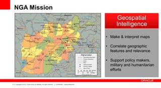 NGA Mission
Geospatial
Intelligence
• Make & interpret maps
• Correlate geographic
features and relevance

• Support policy makers,
military and humanitarian
efforts

4

Copyright © 2012, Oracle and/or its affiliates. All rights reserved.

Confidential – Oracle Restricted

 