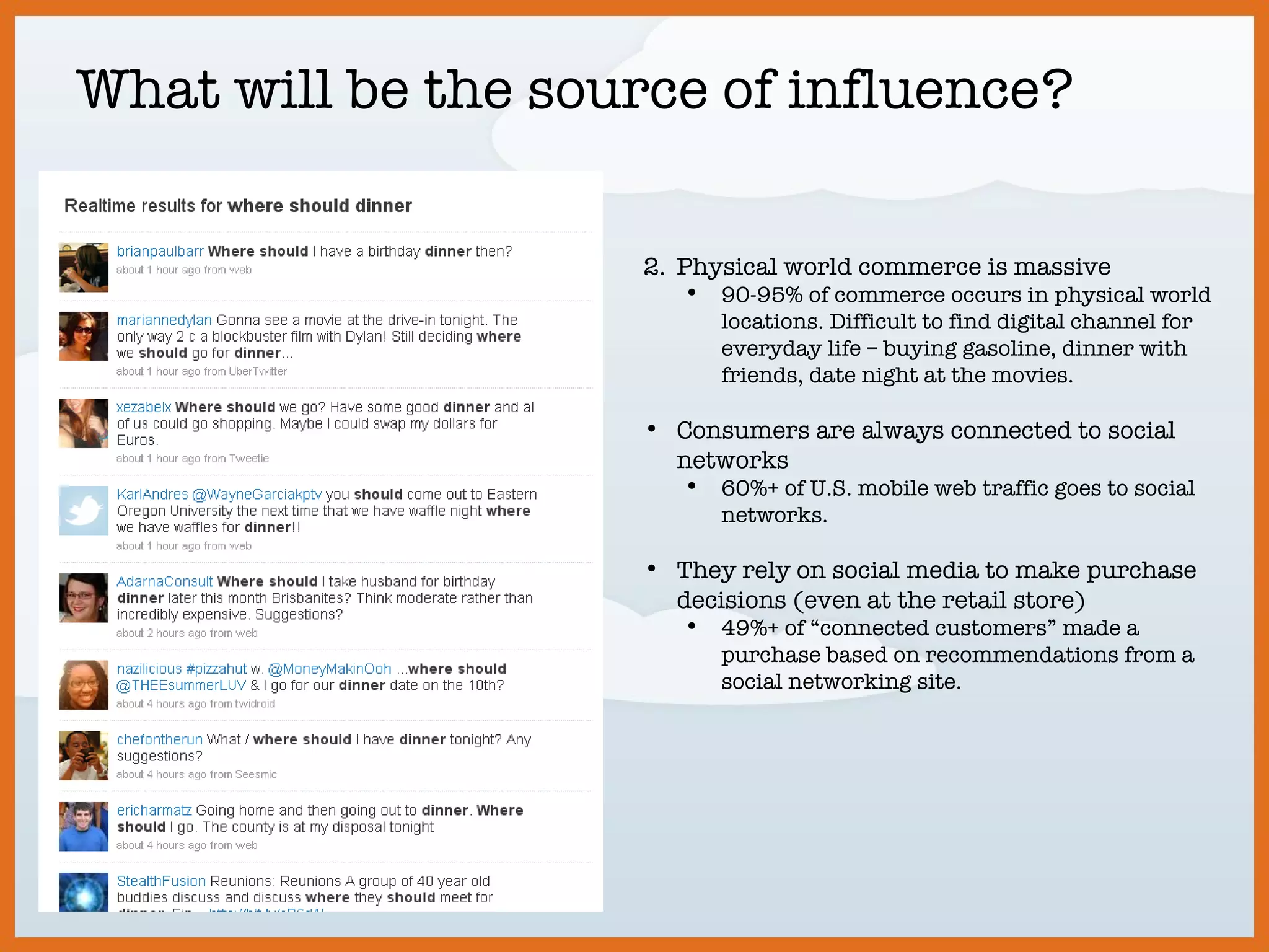 What will be the source of influence? Physical world commerce is massive 90-95% of commerce occurs in physical world locations. Difficult to find digital channel for everyday life – buying gasoline, dinner with friends, date night at the movies. Consumers are always connected to social networks 60%+ of U.S. mobile web traffic goes to social networks. They rely on social media to make purchase decisions (even at the retail store) 49%+ of “connected customers” made a purchase based on recommendations from a social networking site. 