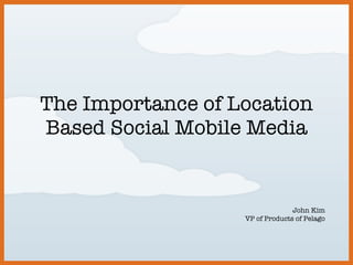 The Importance of Location Based Social Mobile Media John Kim VP of Products of Pelago 