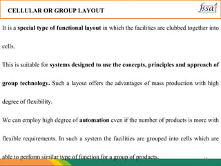 16
CELLULAR OR GROUP LAYOUT
It is a special type of functional layout in which the facilities are clubbed together into
cells.
This is suitable for systems designed to use the concepts, principles and approach of
group technology. Such a layout offers the advantages of mass production with high
degree of flexibility.
We can employ high degree of automation even if the number of products is more with
flexible requirements. In such a system the facilities are grouped into cells which are
able to perform similar type of function for a group of products.
 