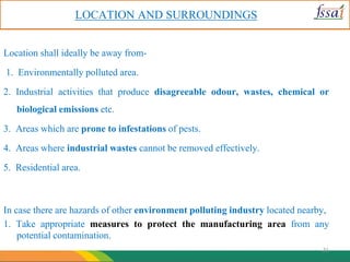 LOCATION AND SURROUNDINGS
Location shall ideally be away from-
1. Environmentally polluted area.
2. Industrial activities that produce disagreeable odour, wastes, chemical or
biological emissions etc.
3. Areas which are prone to infestations of pests.
4. Areas where industrial wastes cannot be removed effectively.
5. Residential area.
In case there are hazards of other environment polluting industry located nearby,
1. Take appropriate measures to protect the manufacturing area from any
potential contamination.
21
 