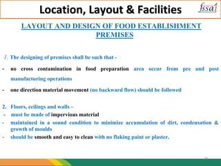 Location, Layout & Facilities
LAYOUT AND DESIGN OF FOOD ESTABLISHMENT
PREMISES
1. The designing of premises shall be such that -
- no cross contamination in food preparation area occur from pre and post
manufacturing operations
- one direction material movement (no backward flow) should be followed
2. Floors, ceilings and walls –
- must be made of impervious material
- maintained in a sound condition to minimize accumulation of dirt, condensation &
growth of moulds
- should be smooth and easy to clean with no flaking paint or plaster.
24
 
