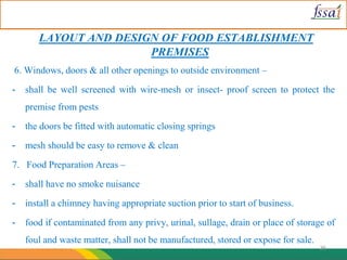 LAYOUT AND DESIGN OF FOOD ESTABLISHMENT
PREMISES
6. Windows, doors & all other openings to outside environment –
- shall be well screened with wire-mesh or insect- proof screen to protect the
premise from pests
- the doors be fitted with automatic closing springs
- mesh should be easy to remove & clean
7. Food Preparation Areas –
- shall have no smoke nuisance
- install a chimney having appropriate suction prior to start of business.
- food if contaminated from any privy, urinal, sullage, drain or place of storage of
foul and waste matter, shall not be manufactured, stored or expose for sale.
26
 