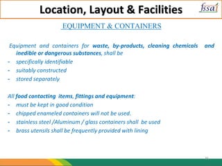Location, Layout & Facilities
EQUIPMENT & CONTAINERS
Equipment and containers for waste, by-products, cleaning chemicals and
inedible or dangerous substances, shall be
- specifically identifiable
- suitably constructed
- stored separately
All food contacting items, fittings and equipment:
- must be kept in good condition
- chipped enameled containers will not be used.
- stainless steel /Aluminum / glass containers shall be used
- brass utensils shall be frequently provided with lining
36
 