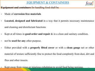 EQUIPMENT & CONTAINERS
Equipment and containers for handling food shall be
- Made of corrosion free materials
- Located, designed and fabricated in a way that it permits necessary maintenance
and cleaning and disinfectant functions
- Kept at all times in good order and repair & in a clean and sanitary condition.
- not be used for any other purpose.
- Either provided with a properly fitted cover or with a clean gauge net or other
material of texture sufficiently fine to protect the food completely from dust, dirt and
flies and other insects.
- Kept away from xious or injurious exhalation to avoid food being noxious. 37
 