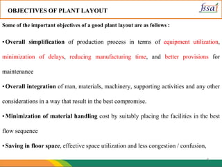 4
OBJECTIVES OF PLANT LAYOUT
Some of the important objectives of a good plant layout are as follows :
▪Overall simplification of production process in terms of equipment utilization,
minimization of delays, reducing manufacturing time, and better provisions for
maintenance
▪Overall integration of man, materials, machinery, supporting activities and any other
considerations in a way that result in the best compromise.
▪Minimization of material handling cost by suitably placing the facilities in the best
flow sequence
▪Saving in floor space, effective space utilization and less congestion / confusion,
 