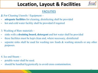Location, Layout & Facilities
FACILITIES
2. For Cleaning Utensils / Equipment –
- adequate facilities for cleaning, disinfecting shall be provided
- hot and cold water facility shall be provided if required
3. Washing of Raw materials –
- sinks with a draining board, detergent and hot water shall be provided
- these facilities must be kept clean and, where necessary, disinfected
- separate sinks shall be used for washing raw foods & washing utensils or any other
purposes.
4. Ice and Steam –
- potable water shall be used.
- should be handled hygienically to avoid cross contamination.
47
 