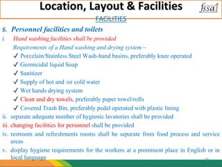 Location, Layout & Facilities
FACILITIES
5. Personnel facilities and toilets
i. Hand washing facilities shall be provided
Requirements of a Hand washing and drying system –
✔ Porcelain/Stainless Steel Wash-hand basins, preferably knee operated
✔ Germicidal liquid Soap
✔ Sanitizer
✔ Supply of hot and /or cold water
✔ Wet hands drying system
✔ Clean and dry towels, preferably paper towel/rolls
✔ Covered Trash Bin, preferably pedal operated with plastic lining
ii. separate adequate number of hygienic lavatories shall be provided
iii. changing facilities for personnel shall be provided
iv. restroom and refreshments rooms shall be separate from food process and service
areas
v. display hygiene requirements for the workers at a prominent place in English or in
local language 48
 