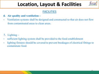 Location, Layout & Facilities
FACILITIES
6. Air quality and ventilation –
- Ventilation systems shall be designed and constructed so that air does not flow
from contaminated areas to clean areas.
7. Lighting –
- sufficient lighting system shall be provided to the food establishment
- lighting fixtures should be covered to prevent breakages of electrical fittings to
contaminate food.
49
 