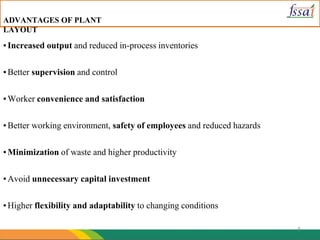 5
▪Increased output and reduced in-process inventories
▪Better supervision and control
▪Worker convenience and satisfaction
▪Better working environment, safety of employees and reduced hazards
▪Minimization of waste and higher productivity
▪Avoid unnecessary capital investment
▪Higher flexibility and adaptability to changing conditions
ADVANTAGES OF PLANT
LAYOUT
 