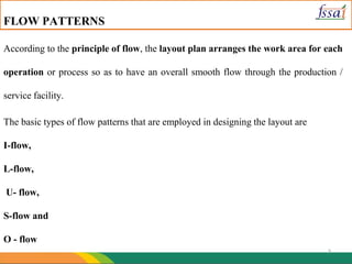 7
FLOW PATTERNS
According to the principle of flow, the layout plan arranges the work area for each
operation or process so as to have an overall smooth flow through the production /
service facility.
The basic types of flow patterns that are employed in designing the layout are
I-flow,
L-flow,
U- flow,
S-flow and
O - flow
 
