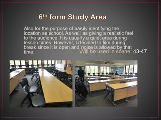 Also for the purpose of easily identifying the
location as school. As well as giving a realistic feel
to the audience. It is usually a quiet area during
lesson times. However, I decided to film during
break since it is open and noise is allowed by that
time. Will be used in scene: 43-47
 