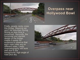 Firstly, people rarely cross
this bridge. Meaning we
won’t be disturbed during
filming so less time is
consumed. Secondly, the
horizontal and slanted
design of the bridge,
makes it easier for
audience to observe that
each main roles are on
different sides. Lastly,
cinematography will work
well due to the
background: high angle of
road plus sky.
 
