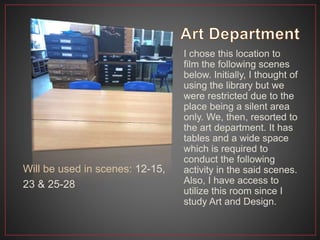 I chose this location to
film the following scenes
below. Initially, I thought of
using the library but we
were restricted due to the
place being a silent area
only. We, then, resorted to
the art department. It has
tables and a wide space
which is required to
conduct the following
activity in the said scenes.
Also, I have access to
utilize this room since I
study Art and Design.
Will be used in scenes: 12-15,
23 & 25-28
 