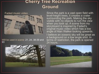Since the park is a vast open field with
level-height trees, it creates a crater
surrounding the park. Making the sky
visible with no objects to ruin the view
when you look up. A scene from my
storyboard is inspired by Faded’s
original music video which has a low
angle of Alan Walker looking upwards.
I believe an oceanic sky will be great as
a background on a low angle shot. In
terms of restriction, the park is opened
24 hours.
Will be used in scene: 21, 24, 38-39 and
93
Faded music video
 