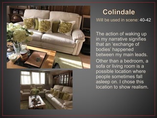 Will be used in scene: 40-42
The action of waking up
in my narrative signifies
that an ‘exchange of
bodies’ happened
between my main leads.
Other than a bedroom, a
sofa or living room is a
possible location where
people sometimes fall
asleep on. I chose this
location to show realism.
 