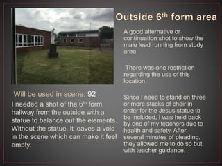 Will be used in scene: 92
A good alternative or
continuation shot to show the
male lead running from study
area.
There was one restriction
regarding the use of this
location.
Since I need to stand on three
or more stacks of chair in
order for the Jesus statue to
be included, I was held back
by one of my teachers due to
health and safety. After
several minutes of pleading,
they allowed me to do so but
with teacher guidance.
I needed a shot of the 6th form
hallway from the outside with a
statue to balance out the elements.
Without the statue, it leaves a void
in the scene which can make it feel
empty.
 