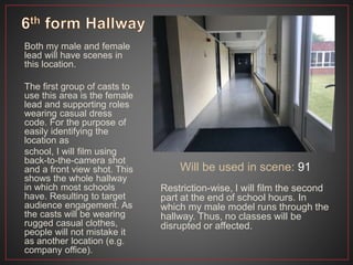 Both my male and female
lead will have scenes in
this location.
The first group of casts to
use this area is the female
lead and supporting roles
wearing casual dress
code. For the purpose of
easily identifying the
location as
school, I will film using
back-to-the-camera shot
and a front view shot. This
shows the whole hallway
in which most schools
have. Resulting to target
audience engagement. As
the casts will be wearing
rugged casual clothes,
people will not mistake it
as another location (e.g.
company office).
Will be used in scene: 91
Restriction-wise, I will film the second
part at the end of school hours. In
which my male model runs through the
hallway. Thus, no classes will be
disrupted or affected.
 