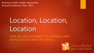 Location, Location,
Location
HOW GIS CAN CONTRIBUTE TO OUTREACH AND
ADVOCACY FOR OBSTETRIC FISTULA
American Public Health Association
Annual Conference, Nov. 2015
 